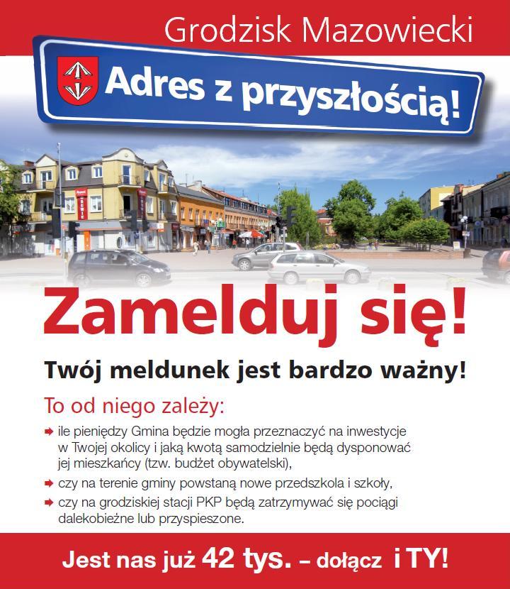 Grodzisk Mazowiecki Adres z przyszłością! Zamelduj się! Twój meldunek jest bardzo ważny! To od niego zależy: ile pieniędzy Gmina będzie mogła przeznaczyć na inwestycje w Twojej okolicy i jaką kwotą samodzielnie będą dysponować jej mieszkańcy (tzw. budżet obywatelski), czy na terenie gminy powstaną nowe przedszkola i szkoły, czy na grodziskiej stacji PKP będą zatrzymywać się pociągi dalekobieżne lub przyspieszone. Jest nas już 42 tys. - dołącz i TY!